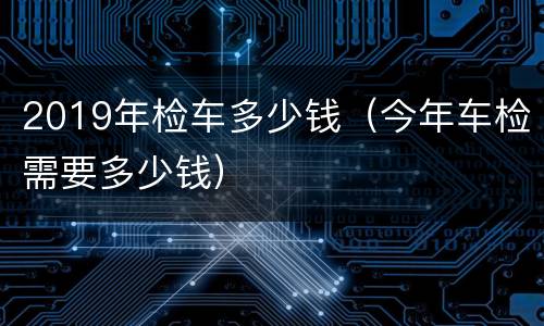 2019年检车多少钱（今年车检需要多少钱）