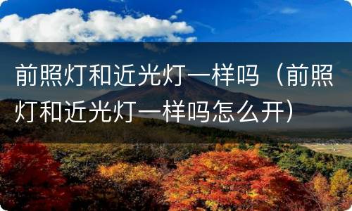 前照灯和近光灯一样吗（前照灯和近光灯一样吗怎么开）