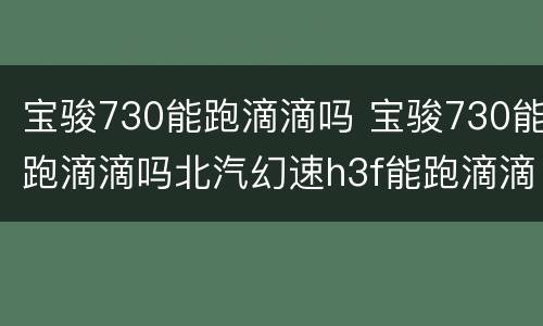 宝骏730能跑滴滴吗 宝骏730能跑滴滴吗北汽幻速h3f能跑滴滴快车吗?