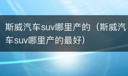 斯威汽车suv哪里产的（斯威汽车suv哪里产的最好）
