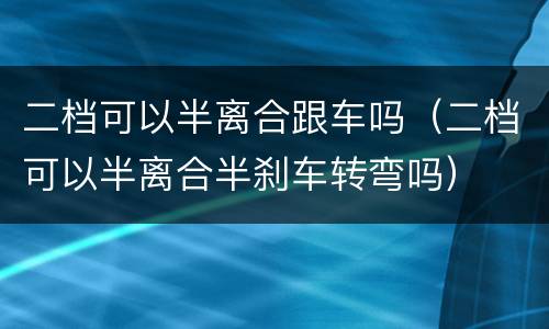 二档可以半离合跟车吗（二档可以半离合半刹车转弯吗）