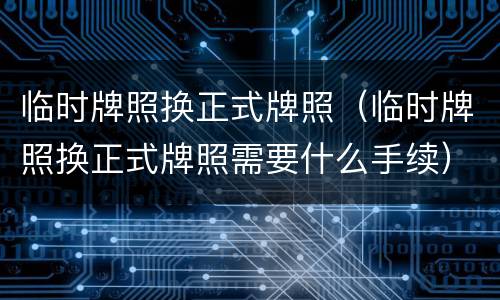 临时牌照换正式牌照（临时牌照换正式牌照需要什么手续）