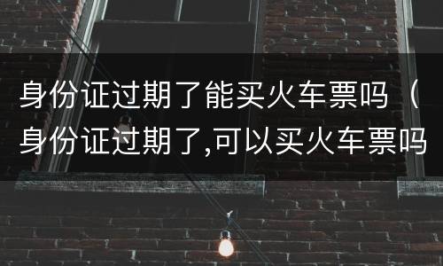 身份证过期了能买火车票吗（身份证过期了,可以买火车票吗?）