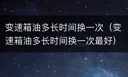 变速箱油多长时间换一次（变速箱油多长时间换一次最好）