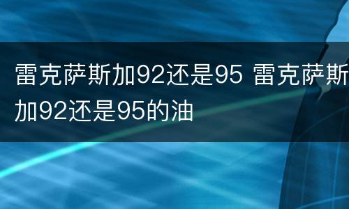 雷克萨斯加92还是95 雷克萨斯加92还是95的油