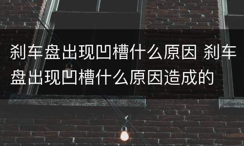 刹车盘出现凹槽什么原因 刹车盘出现凹槽什么原因造成的