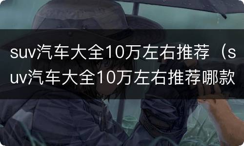 suv汽车大全10万左右推荐（suv汽车大全10万左右推荐哪款）