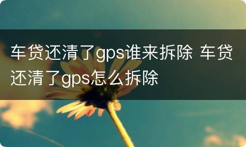 车贷还清了gps谁来拆除 车贷还清了gps怎么拆除