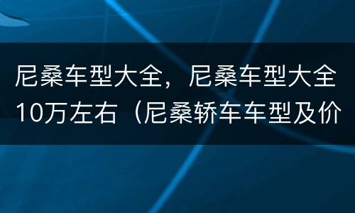 尼桑车型大全，尼桑车型大全10万左右（尼桑轿车车型及价格10万元以下）