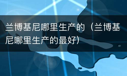 兰博基尼哪里生产的（兰博基尼哪里生产的最好）