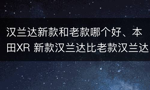 汉兰达新款和老款哪个好、本田XR 新款汉兰达比老款汉兰达哪个好看