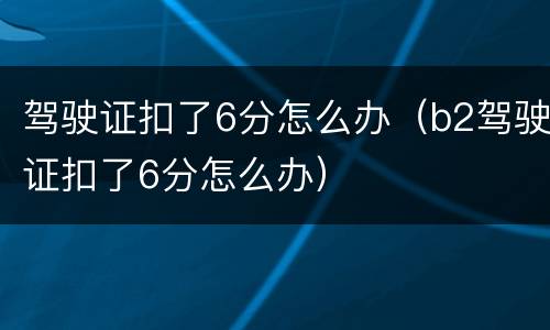 驾驶证扣了6分怎么办（b2驾驶证扣了6分怎么办）