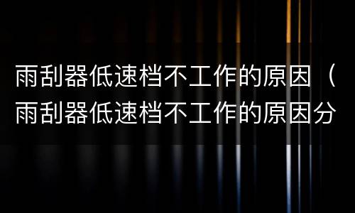 雨刮器低速档不工作的原因（雨刮器低速档不工作的原因分析）