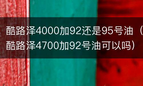 酷路泽4000加92还是95号油（酷路泽4700加92号油可以吗）