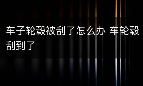 车子轮毂被刮了怎么办 车轮毂刮到了
