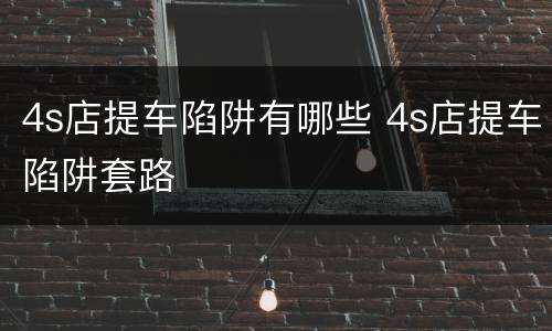 4s店提车陷阱有哪些 4s店提车陷阱套路