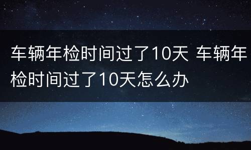 车辆年检时间过了10天 车辆年检时间过了10天怎么办