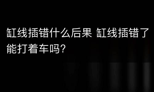 缸线插错什么后果 缸线插错了能打着车吗?