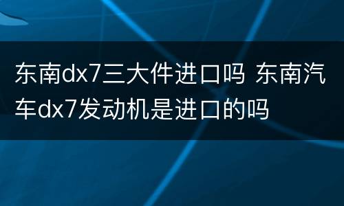 东南dx7三大件进口吗 东南汽车dx7发动机是进口的吗