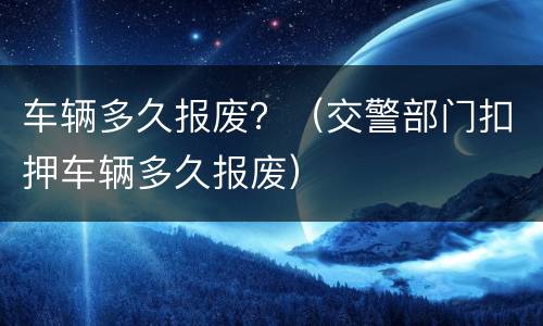 车辆多久报废？（交警部门扣押车辆多久报废）