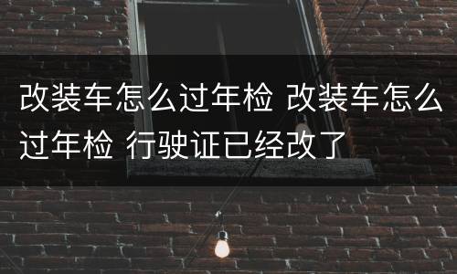改装车怎么过年检 改装车怎么过年检 行驶证已经改了
