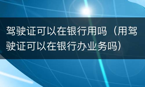 驾驶证可以在银行用吗（用驾驶证可以在银行办业务吗）