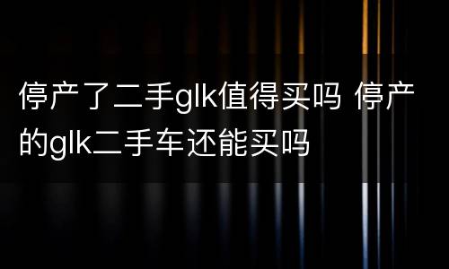 停产了二手glk值得买吗 停产的glk二手车还能买吗