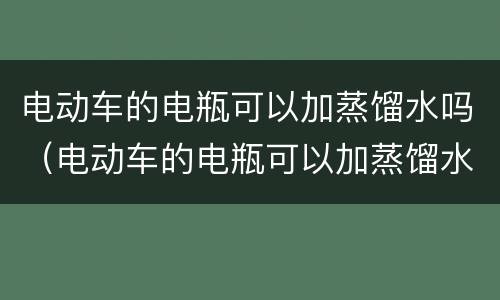 电动车的电瓶可以加蒸馏水吗（电动车的电瓶可以加蒸馏水吗）