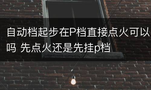 自动档起步在P档直接点火可以吗 先点火还是先挂p档