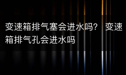 变速箱排气塞会进水吗？ 变速箱排气孔会进水吗