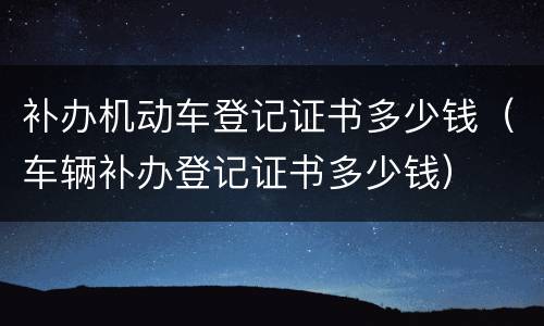 补办机动车登记证书多少钱（车辆补办登记证书多少钱）