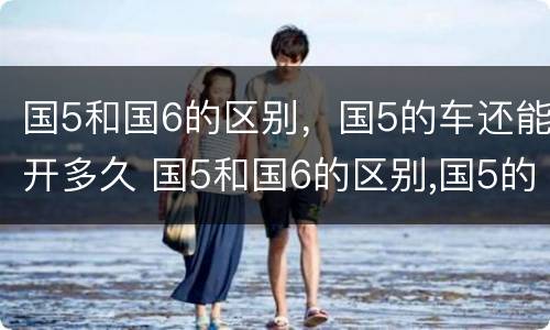 国5和国6的区别，国5的车还能开多久 国5和国6的区别,国5的车还能开多久呢