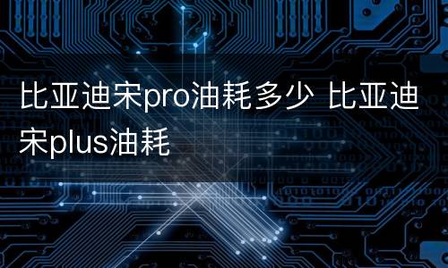 比亚迪宋pro油耗多少 比亚迪宋plus油耗