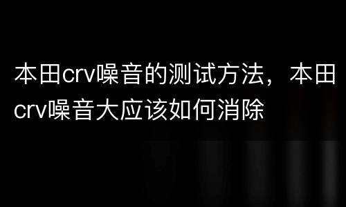 本田crv噪音的测试方法，本田crv噪音大应该如何消除