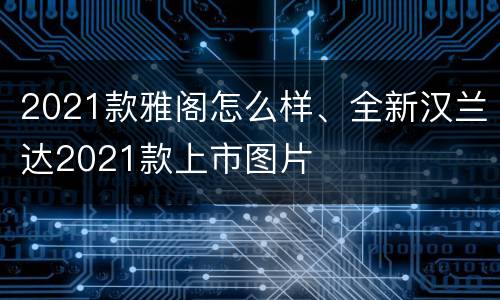 2021款雅阁怎么样、全新汉兰达2021款上市图片