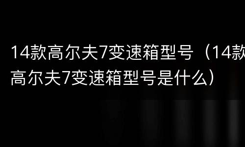 14款高尔夫7变速箱型号（14款高尔夫7变速箱型号是什么）