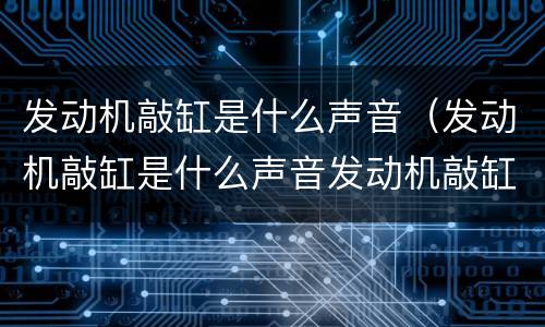 发动机敲缸是什么声音（发动机敲缸是什么声音发动机敲缸怎么解决）