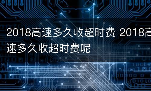 2018高速多久收超时费 2018高速多久收超时费呢