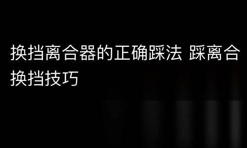 换挡离合器的正确踩法 踩离合换挡技巧