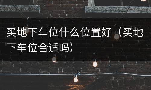 买地下车位什么位置好（买地下车位合适吗）