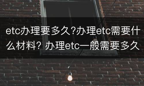 etc办理要多久?办理etc需要什么材料? 办理etc一般需要多久
