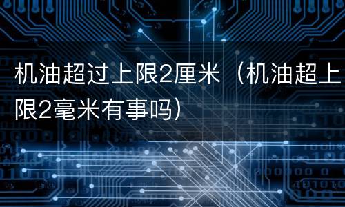 机油超过上限2厘米（机油超上限2毫米有事吗）