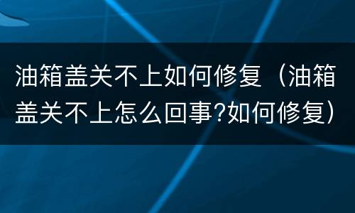 油箱盖关不上如何修复（油箱盖关不上怎么回事?如何修复）