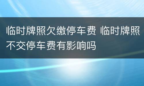 临时牌照欠缴停车费 临时牌照不交停车费有影响吗