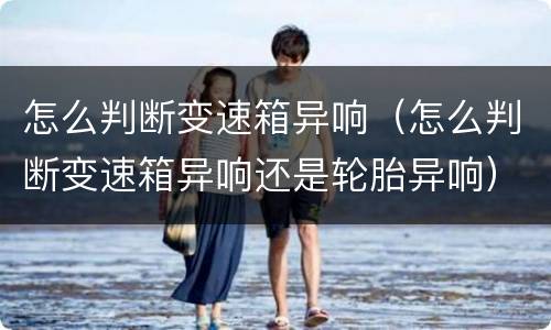 怎么判断变速箱异响（怎么判断变速箱异响还是轮胎异响）