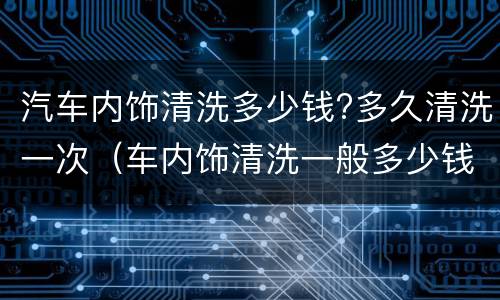 汽车内饰清洗多少钱?多久清洗一次（车内饰清洗一般多少钱）