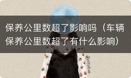 保养公里数超了影响吗（车辆保养公里数超了有什么影响）