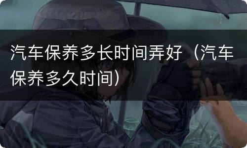 汽车保养多长时间弄好（汽车保养多久时间）