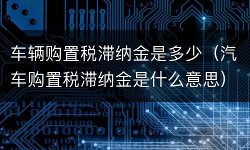 车辆购置税滞纳金是多少（汽车购置税滞纳金是什么意思）