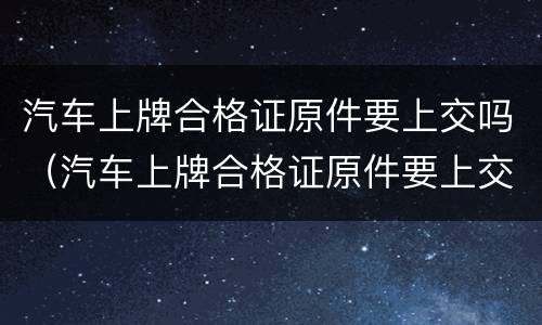 汽车上牌合格证原件要上交吗（汽车上牌合格证原件要上交吗现在）